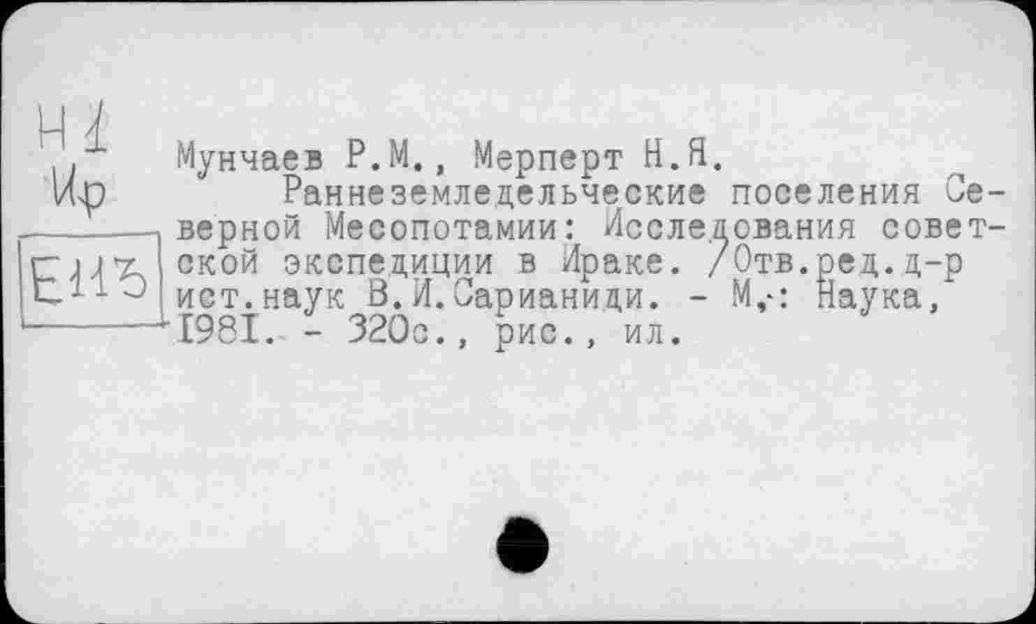 ﻿Hl
ЕЇЇь
Мунчаев P.M., Мерперт H.Я.
Раннеземледельческие поселения Северной Месопотамии: Исследования советской экспедиции в Ираке. /Отв.ред.д-р ист. наук Ö. И. Сарианици. - М,-: Наука, 1981. - 320с., рис., ил.